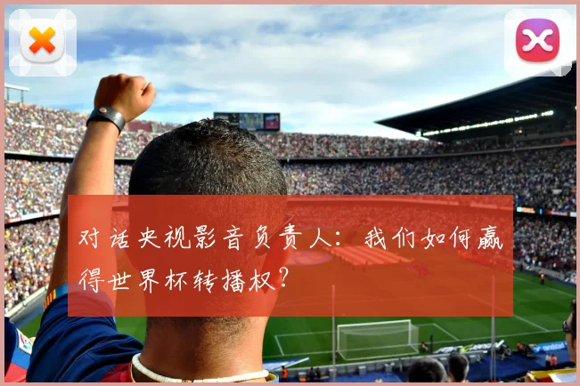 对话央视影音负责人：我们如何赢得世界杯转播权？