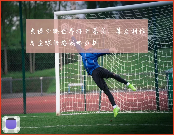 央视今晚世界杯开幕式：幕后制作与全球传播战略分析