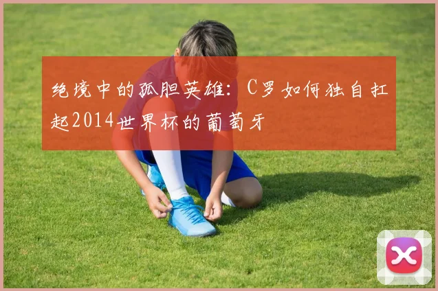 绝境中的孤胆英雄：C罗如何独自扛起2014世界杯的葡萄牙